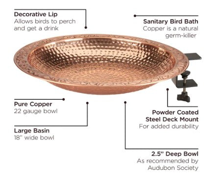 Our Hammered Copper Deck Mount Birdbath is 18” in diameter and has been artisan created from 22 gauge copper (bowl only), then hammered to create exquisite detailing. Copper is a natural germ killer which helps maintain a sanitary birdbath for years to come. beautiful piece of yard art garden décor will give you choices as to how to bathe or feed the birds in your neighborhood.. Our birdbath bowl comes with a durable, black, powder coated steel mount to attach to your deck. Size is 18"W" x 20"L x 5"H”.